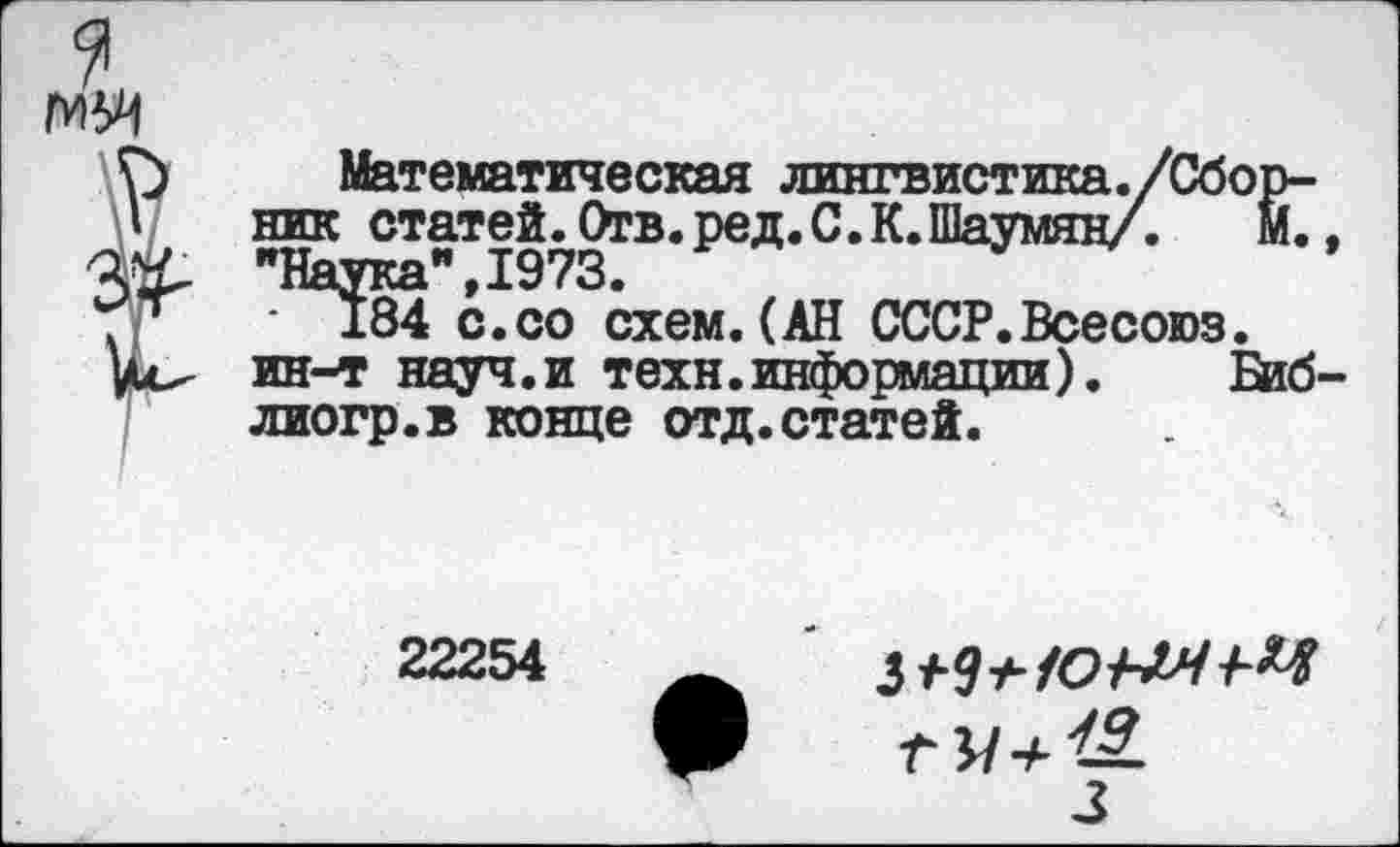 ﻿Математическая лингвистика ник статей. Отв. ред. С. К "Наука” 1973.
184 с.со схем.(АН СССР.Всесоюз
ин-т науч.и техн.информации).	Ейб
лиогр.в конце отд. статей.
22254
